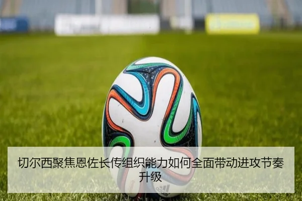 切尔西聚焦恩佐长传组织能力如何全面带动进攻节奏升级