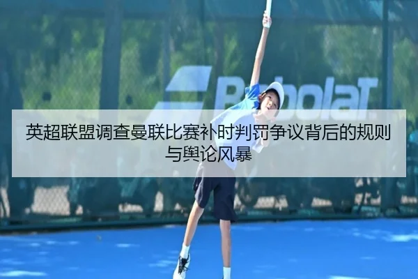 英超联盟调查曼联比赛补时判罚争议背后的规则与舆论风暴