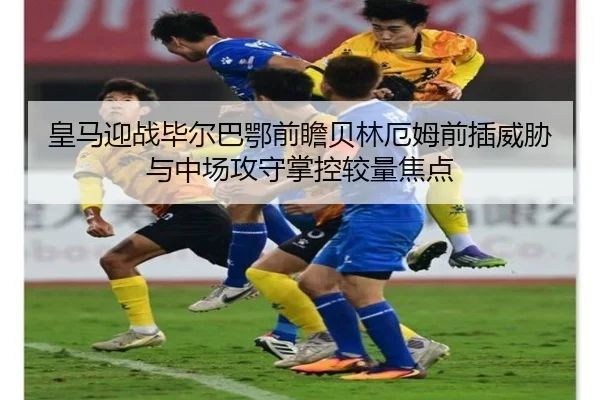 皇马迎战毕尔巴鄂前瞻贝林厄姆前插威胁与中场攻守掌控较量焦点