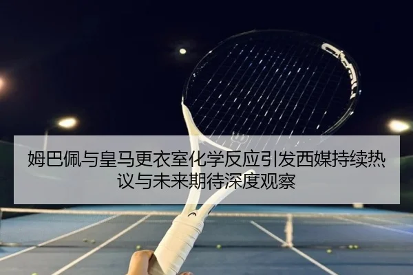 姆巴佩与皇马更衣室化学反应引发西媒持续热议与未来期待深度观察