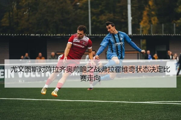 尤文图斯对阵拉齐奥前瞻之战弗拉霍维奇状态决定比赛走向